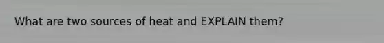 What are two sources of heat and EXPLAIN them?