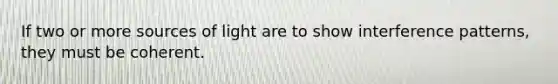 If two or more sources of light are to show interference patterns, they must be coherent.