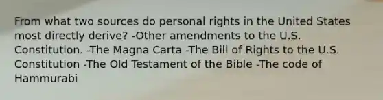 From what two sources do personal rights in the United States most directly derive? -Other amendments to the U.S. Constitution. -The Magna Carta -The Bill of Rights to the U.S. Constitution -The Old Testament of the Bible -The code of Hammurabi