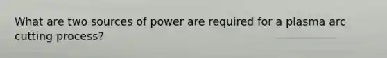 What are two sources of power are required for a plasma arc cutting process?