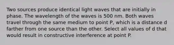 Two sources produce identical light waves that are initially in phase. The wavelength of the waves is 500 nm. Both waves travel through the same medium to point P, which is a distance d farther from one source than the other. Select all values of d that would result in constructive interference at point P.