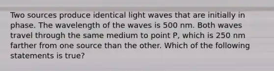 Two sources produce identical light waves that are initially in phase. The wavelength of the waves is 500 nm. Both waves travel through the same medium to point P, which is 250 nm farther from one source than the other. Which of the following statements is true?