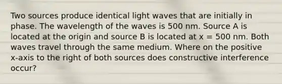 Two sources produce identical light waves that are initially in phase. The wavelength of the waves is 500 nm. Source A is located at the origin and source B is located at x = 500 nm. Both waves travel through the same medium. Where on the positive x-axis to the right of both sources does constructive interference occur?