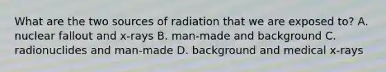 What are the two sources of radiation that we are exposed to? A. nuclear fallout and x-rays B. man-made and background C. radionuclides and man-made D. background and medical x-rays