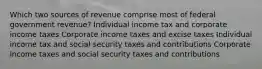 Which two sources of revenue comprise most of federal government revenue? Individual income tax and corporate income taxes Corporate income taxes and excise taxes Individual income tax and social security taxes and contributions Corporate income taxes and social security taxes and contributions