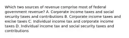 Which two sources of revenue comprise most of federal government revenue? A. Corporate income taxes and social security taxes and contributions B. Corporate income taxes and excise taxes C. Individual income tax and corporate income taxes D. Individual income tax and social security taxes and contributions