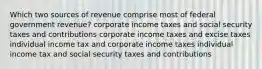 Which two sources of revenue comprise most of federal government revenue? corporate income taxes and social security taxes and contributions corporate income taxes and excise taxes individual income tax and corporate income taxes individual income tax and social security taxes and contributions