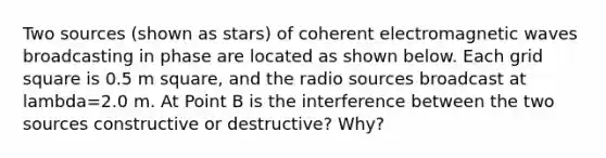Two sources (shown as stars) of coherent electromagnetic waves broadcasting in phase are located as shown below. Each grid square is 0.5 m square, and the radio sources broadcast at lambda=2.0 m. At Point B is the interference between the two sources constructive or destructive? Why?