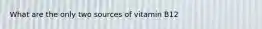 What are the only two sources of vitamin B12