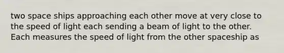 two space ships approaching each other move at very close to the speed of light each sending a beam of light to the other. Each measures the speed of light from the other spaceship as