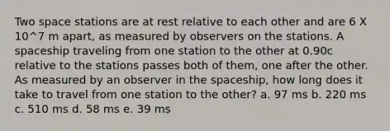 Two space stations are at rest relative to each other and are 6 X 10^7 m apart, as measured by observers on the stations. A spaceship traveling from one station to the other at 0.90c relative to the stations passes both of them, one after the other. As measured by an observer in the spaceship, how long does it take to travel from one station to the other? a. 97 ms b. 220 ms c. 510 ms d. 58 ms e. 39 ms