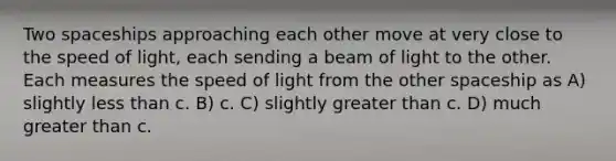 Two spaceships approaching each other move at very close to the speed of light, each sending a beam of light to the other. Each measures the speed of light from the other spaceship as A) slightly less than c. B) c. C) slightly greater than c. D) much greater than c.