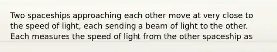 Two spaceships approaching each other move at very close to the speed of light, each sending a beam of light to the other. Each measures the speed of light from the other spaceship as