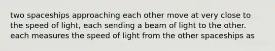 two spaceships approaching each other move at very close to the speed of light, each sending a beam of light to the other. each measures the speed of light from the other spaceships as