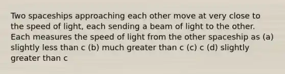 Two spaceships approaching each other move at very close to the speed of light, each sending a beam of light to the other. Each measures the speed of light from the other spaceship as (a) slightly <a href='https://www.questionai.com/knowledge/k7BtlYpAMX-less-than' class='anchor-knowledge'>less than</a> c (b) much <a href='https://www.questionai.com/knowledge/ktgHnBD4o3-greater-than' class='anchor-knowledge'>greater than</a> c (c) c (d) slightly greater than c