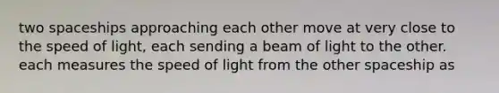 two spaceships approaching each other move at very close to the speed of light, each sending a beam of light to the other. each measures the speed of light from the other spaceship as