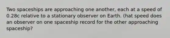 Two spaceships are approaching one another, each at a speed of 0.28c relative to a stationary observer on Earth. (hat speed does an observer on one spaceship record for the other approaching spaceship?