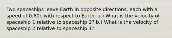 Two spaceships leave Earth in opposite directions, each with a speed of 0.60c with respect to Earth. a.) What is the velocity of spaceship 1 relative to spaceship 2? b.) What is the velocity of spaceship 2 relative to spaceship 1?