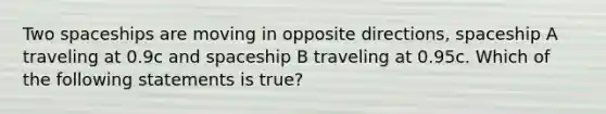 Two spaceships are moving in opposite directions, spaceship A traveling at 0.9c and spaceship B traveling at 0.95c. Which of the following statements is true?