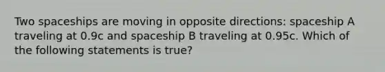 Two spaceships are moving in opposite directions: spaceship A traveling at 0.9c and spaceship B traveling at 0.95c. Which of the following statements is true?