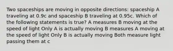 Two spaceships are moving in opposite directions: spaceship A traveling at 0.9c and spaceship B traveling at 0.95c. Which of the following statements is true? A measures B moving at the speed of light Only A is actually moving B measures A moving at the speed of light Only B is actually moving Both measure light passing them at c