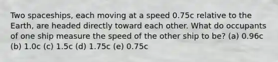 Two spaceships, each moving at a speed 0.75c relative to the Earth, are headed directly toward each other. What do occupants of one ship measure the speed of the other ship to be? (a) 0.96c (b) 1.0c (c) 1.5c (d) 1.75c (e) 0.75c