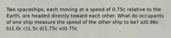 Two spaceships, each moving at a speed of 0.75c relative to the Earth, are headed directly toward each other. What do occupants of one ship measure the speed of the other ship to be? a)0.96c b)1.0c c)1.5c d)1.75c e)0.75c