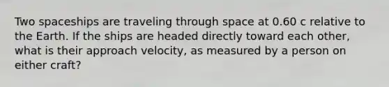 Two spaceships are traveling through space at 0.60 c relative to the Earth. If the ships are headed directly toward each other, what is their approach velocity, as measured by a person on either craft?