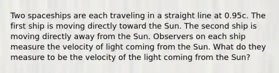 Two spaceships are each traveling in a straight line at 0.95c. The first ship is moving directly toward the Sun. The second ship is moving directly away from the Sun. Observers on each ship measure the velocity of light coming from the Sun. What do they measure to be the velocity of the light coming from the Sun?