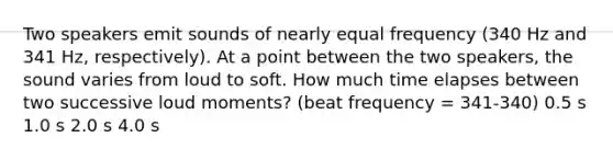 Two speakers emit sounds of nearly equal frequency (340 Hz and 341 Hz, respectively). At a point between the two speakers, the sound varies from loud to soft. How much time elapses between two successive loud moments? (beat frequency = 341-340) 0.5 s 1.0 s 2.0 s 4.0 s