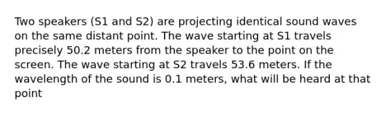 Two speakers (S1 and S2) are projecting identical sound waves on the same distant point. The wave starting at S1 travels precisely 50.2 meters from the speaker to the point on the screen. The wave starting at S2 travels 53.6 meters. If the wavelength of the sound is 0.1 meters, what will be heard at that point