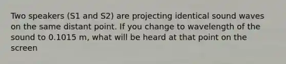 Two speakers (S1 and S2) are projecting identical sound waves on the same distant point. If you change to wavelength of the sound to 0.1015 m, what will be heard at that point on the screen