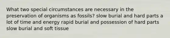 What two special circumstances are necessary in the preservation of organisms as fossils? slow burial and hard parts a lot of time and energy rapid burial and possession of hard parts slow burial and soft tissue