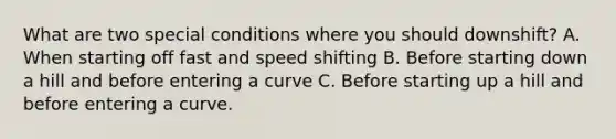 What are two special conditions where you should downshift? A. When starting off fast and speed shifting B. Before starting down a hill and before entering a curve C. Before starting up a hill and before entering a curve.