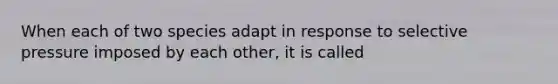 When each of two species adapt in response to selective pressure imposed by each other, it is called