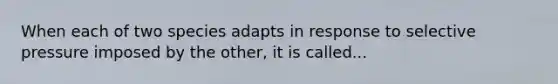 When each of two species adapts in response to selective pressure imposed by the other, it is called...