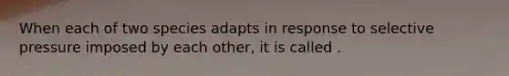 When each of two species adapts in response to selective pressure imposed by each other, it is called .