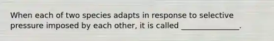 When each of two species adapts in response to selective pressure imposed by each other, it is called _______________.