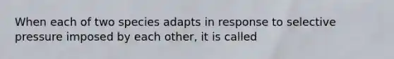 When each of two species adapts in response to selective pressure imposed by each other, it is called