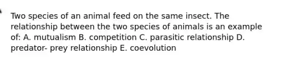 Two species of an animal feed on the same insect. The relationship between the two species of animals is an example of: A. mutualism B. competition C. parasitic relationship D. predator- prey relationship E. coevolution