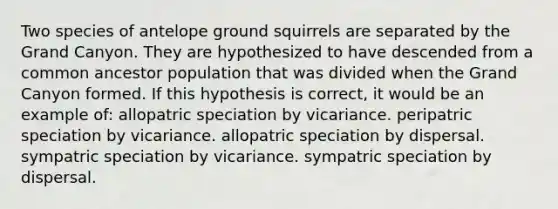 Two species of antelope ground squirrels are separated by the Grand Canyon. They are hypothesized to have descended from a common ancestor population that was divided when the Grand Canyon formed. If this hypothesis is correct, it would be an example of: allopatric speciation by vicariance. peripatric speciation by vicariance. allopatric speciation by dispersal. sympatric speciation by vicariance. sympatric speciation by dispersal.