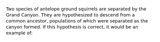 Two species of antelope ground squirrels are separated by the Grand Canyon. They are hypothesized to descend from a common ancestor, populations of which were separated as the canyon formed. If this hypothesis is correct, it would be an example of: