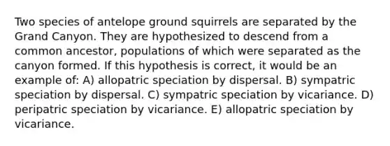 Two species of antelope ground squirrels are separated by the Grand Canyon. They are hypothesized to descend from a common ancestor, populations of which were separated as the canyon formed. If this hypothesis is correct, it would be an example of: A) allopatric speciation by dispersal. B) sympatric speciation by dispersal. C) sympatric speciation by vicariance. D) peripatric speciation by vicariance. E) allopatric speciation by vicariance.