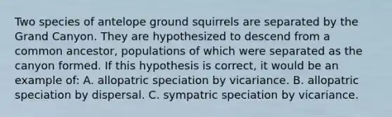 Two species of antelope ground squirrels are separated by the Grand Canyon. They are hypothesized to descend from a common ancestor, populations of which were separated as the canyon formed. If this hypothesis is correct, it would be an example of: A. allopatric speciation by vicariance. B. allopatric speciation by dispersal. C. sympatric speciation by vicariance.