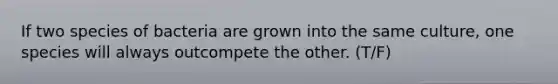 If two species of bacteria are grown into the same culture, one species will always outcompete the other. (T/F)