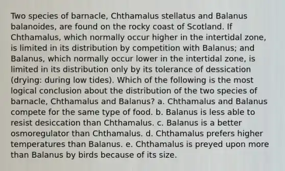 Two species of barnacle, Chthamalus stellatus and Balanus balanoides, are found on the rocky coast of Scotland. If Chthamalus, which normally occur higher in the intertidal zone, is limited in its distribution by competition with Balanus; and Balanus, which normally occur lower in the intertidal zone, is limited in its distribution only by its tolerance of dessication (drying: during low tides). Which of the following is the most logical conclusion about the distribution of the two species of barnacle, Chthamalus and Balanus? a. Chthamalus and Balanus compete for the same type of food. b. Balanus is less able to resist desiccation than Chthamalus. c. Balanus is a better osmoregulator than Chthamalus. d. Chthamalus prefers higher temperatures than Balanus. e. Chthamalus is preyed upon <a href='https://www.questionai.com/knowledge/keWHlEPx42-more-than' class='anchor-knowledge'>more than</a> Balanus by birds because of its size.