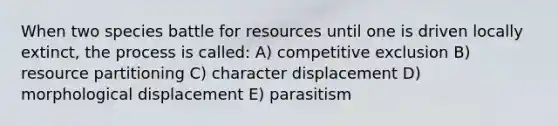 When two species battle for resources until one is driven locally extinct, the process is called: A) competitive exclusion B) resource partitioning C) character displacement D) morphological displacement E) parasitism