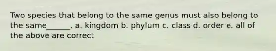 Two species that belong to the same genus must also belong to the same______. a. kingdom b. phylum c. class d. order e. all of the above are correct