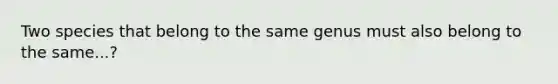 Two species that belong to the same genus must also belong to the same...?