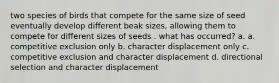 two species of birds that compete for the same size of seed eventually develop different beak sizes, allowing them to compete for different sizes of seeds . what has occurred? a. a. competitive exclusion only b. character displacement only c. competitive exclusion and character displacement d. directional selection and character displacement